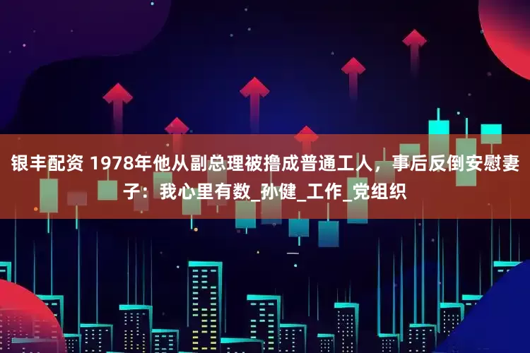 银丰配资 1978年他从副总理被撸成普通工人，事后反倒安慰妻子：我心里有数_孙健_工作_党组织