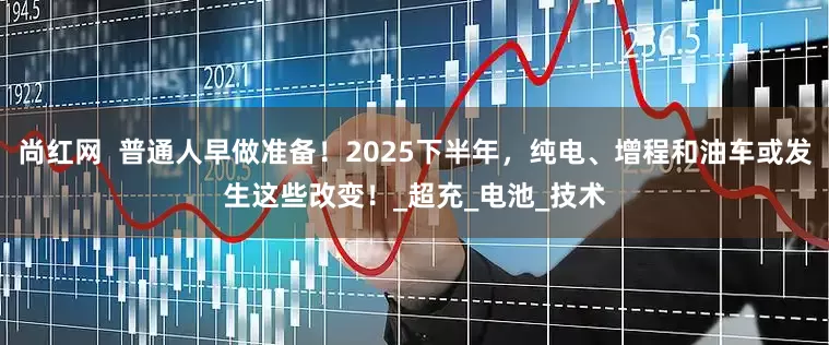 尚红网  普通人早做准备！2025下半年，纯电、增程和油车或发生这些改变！_超充_电池_技术