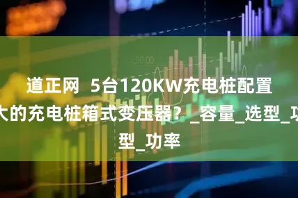 道正网  5台120KW充电桩配置多大的充电桩箱式变压器？_容量_选型_功率