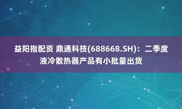 益阳指配资 鼎通科技(688668.SH)：二季度液冷散热器产品有小批量出货