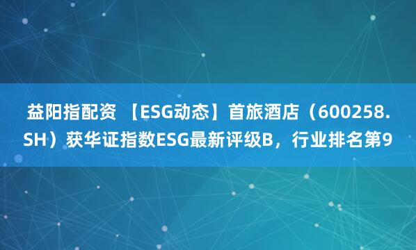 益阳指配资 【ESG动态】首旅酒店（600258.SH）获华证指数ESG最新评级B，行业排名第9