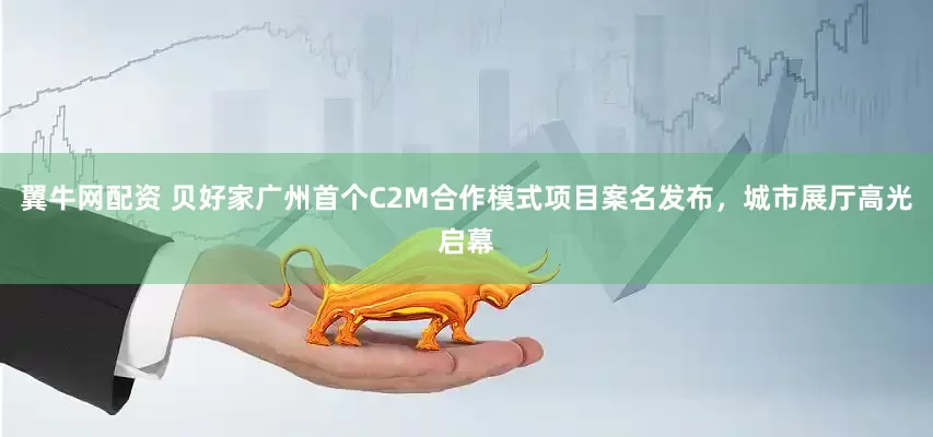 翼牛网配资 贝好家广州首个C2M合作模式项目案名发布，城市展厅高光启幕