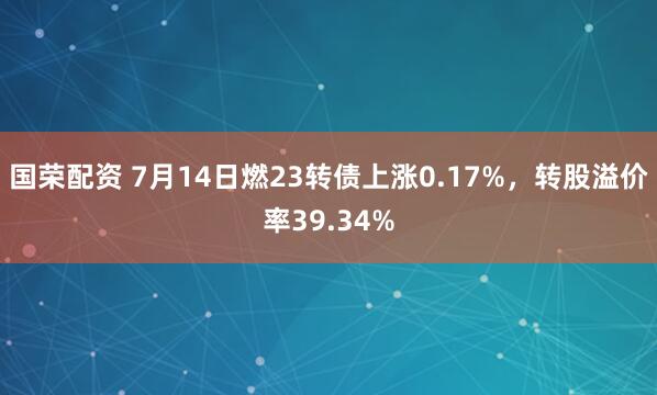 国荣配资 7月14日燃23转债上涨0.17%，转股溢价率39.34%