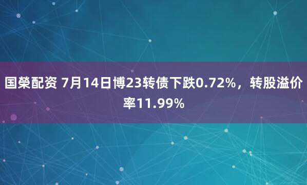 国榮配资 7月14日博23转债下跌0.72%，转股溢价率11.99%