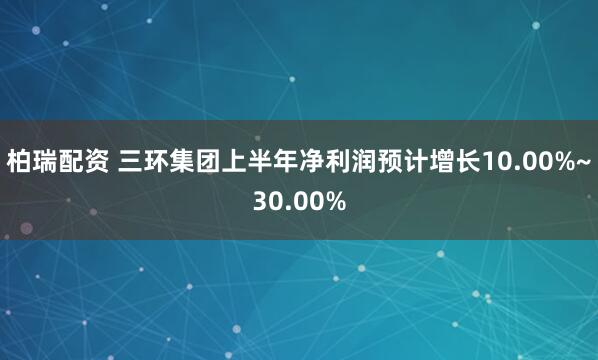 柏瑞配资 三环集团上半年净利润预计增长10.00%~30.00%