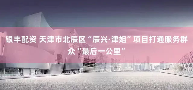 银丰配资 天津市北辰区“辰兴·津姐”项目打通服务群众“最后一公里”