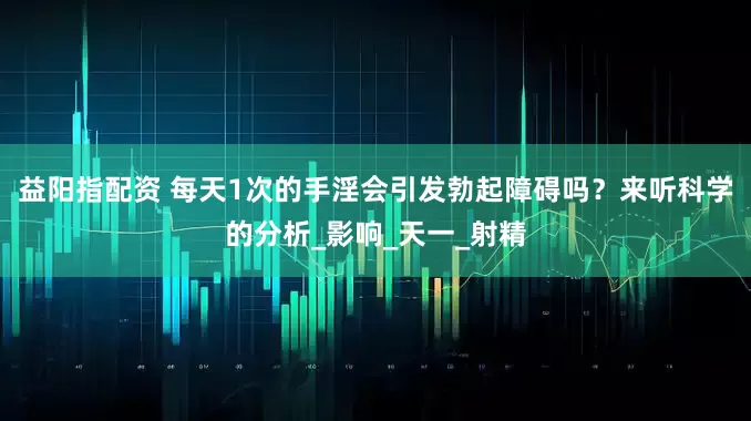 益阳指配资 每天1次的手淫会引发勃起障碍吗？来听科学的分析_影响_天一_射精