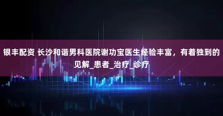 银丰配资 长沙和谐男科医院谢功宝医生经验丰富，有着独到的见解_患者_治疗_诊疗