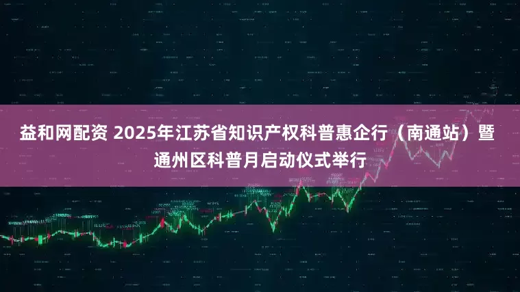 益和网配资 2025年江苏省知识产权科普惠企行（南通站）暨 通州区科普月启动仪式举行