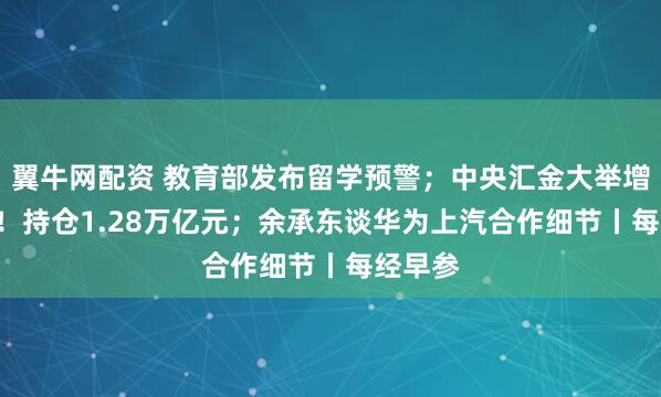翼牛网配资 教育部发布留学预警；中央汇金大举增持ETF！持仓1.28万亿元；余承东谈华为上汽合作细节丨每经早参
