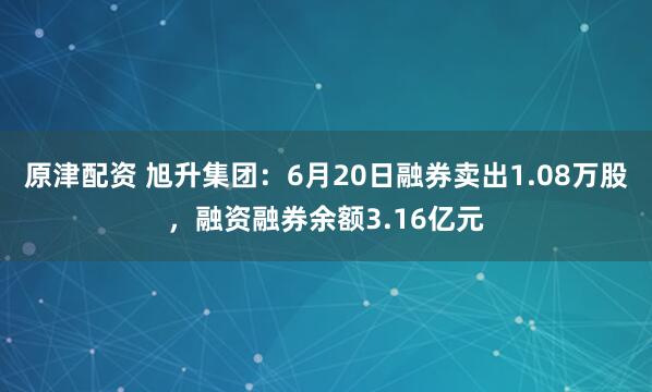原津配资 旭升集团：6月20日融券卖出1.08万股，融资融券余额3.16亿元