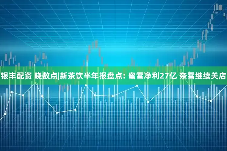 银丰配资 晓数点|新茶饮半年报盘点: 蜜雪净利27亿 奈雪继续关店