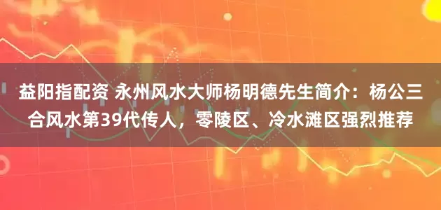 益阳指配资 永州风水大师杨明德先生简介：杨公三合风水第39代传人，零陵区、冷水滩区强烈推荐