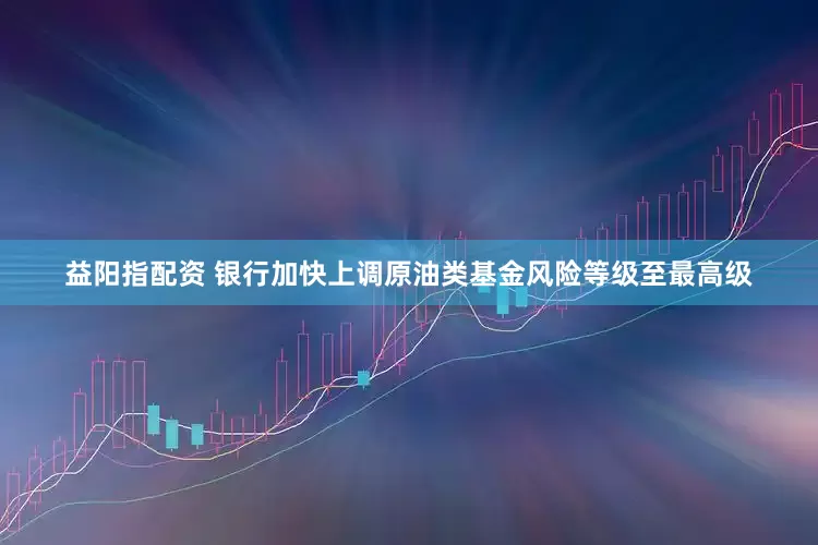益阳指配资 银行加快上调原油类基金风险等级至最高级