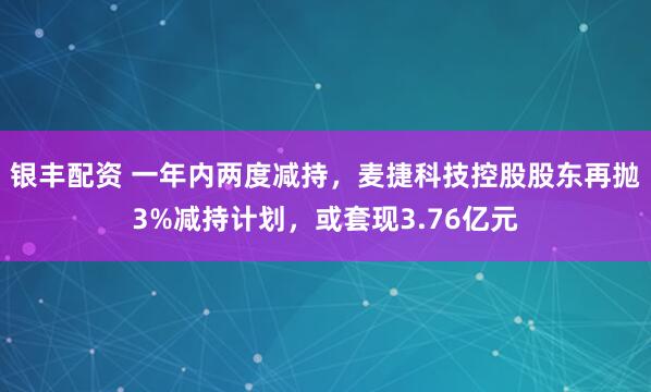 银丰配资 一年内两度减持，麦捷科技控股股东再抛3%减持计划，或套现3.76亿元